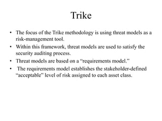 Trike
• The focus of the Trike methodology is using threat models as a
risk-management tool.
• Within this framework, threat models are used to satisfy the
security auditing process.
• Threat models are based on a “requirements model.”
• The requirements model establishes the stakeholder-defined
“acceptable” level of risk assigned to each asset class.
 