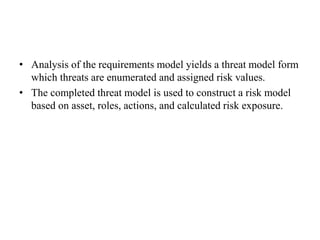 • Analysis of the requirements model yields a threat model form
which threats are enumerated and assigned risk values.
• The completed threat model is used to construct a risk model
based on asset, roles, actions, and calculated risk exposure.
 