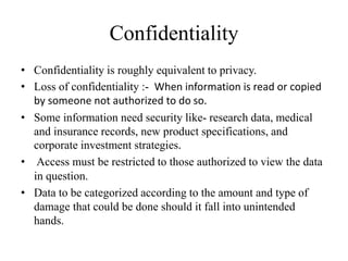 Confidentiality
• Confidentiality is roughly equivalent to privacy.
• Loss of confidentiality :- When information is read or copied
by someone not authorized to do so.
• Some information need security like- research data, medical
and insurance records, new product specifications, and
corporate investment strategies.
• Access must be restricted to those authorized to view the data
in question.
• Data to be categorized according to the amount and type of
damage that could be done should it fall into unintended
hands.
 