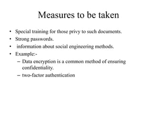 Measures to be taken
• Special training for those privy to such documents.
• Strong passwords.
• information about social engineering methods.
• Example:-
– Data encryption is a common method of ensuring
confidentiality.
– two-factor authentication
 