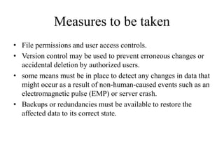 Measures to be taken
• File permissions and user access controls.
• Version control may be used to prevent erroneous changes or
accidental deletion by authorized users.
• some means must be in place to detect any changes in data that
might occur as a result of non-human-caused events such as an
electromagnetic pulse (EMP) or server crash.
• Backups or redundancies must be available to restore the
affected data to its correct state.
 