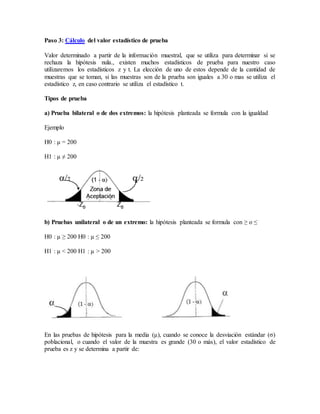 Paso 3: Cálculo del valor estadístico de prueba
Valor determinado a partir de la información muestral, que se utiliza para determinar si se
rechaza la hipótesis nula., existen muchos estadísticos de prueba para nuestro caso
utilizaremos los estadísticos z y t. La elección de uno de estos depende de la cantidad de
muestras que se toman, si las muestras son de la prueba son iguales a 30 o mas se utiliza el
estadístico z, en caso contrario se utiliza el estadístico t.
Tipos de prueba
a) Prueba bilateral o de dos extremos: la hipótesis planteada se formula con la igualdad
Ejemplo
H0 : µ = 200
H1 : µ ≠ 200
b) Pruebas unilateral o de un extremo: la hipótesis planteada se formula con ≥ o ≤
H0 : µ ≥ 200 H0 : µ ≤ 200
H1 : µ < 200 H1 : µ > 200
En las pruebas de hipótesis para la media (μ), cuando se conoce la desviación estándar (σ)
poblacional, o cuando el valor de la muestra es grande (30 o más), el valor estadístico de
prueba es z y se determina a partir de:
 