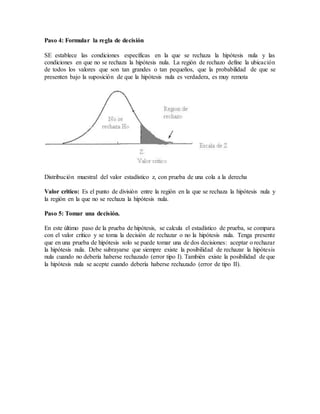 Paso 4: Formular la regla de decisión
SE establece las condiciones específicas en la que se rechaza la hipótesis nula y las
condiciones en que no se rechaza la hipótesis nula. La región de rechazo define la ubicación
de todos los valores que son tan grandes o tan pequeños, que la probabilidad de que se
presenten bajo la suposición de que la hipótesis nula es verdadera, es muy remota
Distribución muestral del valor estadístico z, con prueba de una cola a la derecha
Valor critico: Es el punto de división entre la región en la que se rechaza la hipótesis nula y
la región en la que no se rechaza la hipótesis nula.
Paso 5: Tomar una decisión.
En este último paso de la prueba de hipótesis, se calcula el estadístico de prueba, se compara
con el valor crítico y se toma la decisión de rechazar o no la hipótesis nula. Tenga presente
que en una prueba de hipótesis solo se puede tomar una de dos decisiones: aceptar o rechazar
la hipótesis nula. Debe subrayarse que siempre existe la posibilidad de rechazar la hipótesis
nula cuando no debería haberse rechazado (error tipo I). También existe la posibilidad de que
la hipótesis nula se acepte cuando debería haberse rechazado (error de tipo II).
 