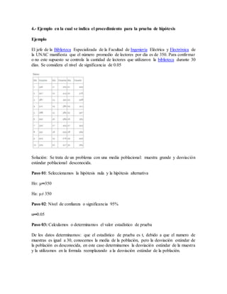 4.- Ejemplo en la cual se indica el procedimiento para la prueba de hipótesis
Ejemplo
El jefe de la Biblioteca Especializada de la Facultad de Ingeniería Eléctrica y Electrónica de
la UNAC manifiesta que el número promedio de lectores por día es de 350. Para confirmar
o no este supuesto se controla la cantidad de lectores que utilizaron la biblioteca durante 30
días. Se considera el nivel de significancia de 0.05
Solución: Se trata de un problema con una media poblacional: muestra grande y desviación
estándar poblacional desconocida.
Paso 01: Seleccionamos la hipótesis nula y la hipótesis alternativa
Ho: μ═350
Ha: μ≠ 350
Paso 02: Nivel de confianza o significancia 95%
α═0.05
Paso 03: Calculamos o determinamos el valor estadístico de prueba
De los datos determinamos: que el estadístico de prueba es t, debido a que el numero de
muestras es igual a 30, conocemos la media de la población, pero la desviación estándar de
la población es desconocida, en este caso determinamos la desviación estándar de la muestra
y la utilizamos en la formula reemplazando a la desviación estándar de la población.
 