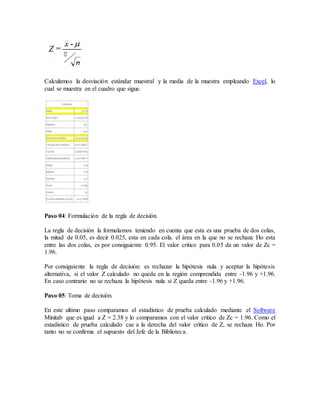 Calculamos la desviación estándar muestral y la media de la muestra empleando Excel, lo
cual se muestra en el cuadro que sigue.
Paso 04: Formulación de la regla de decisión.
La regla de decisión la formulamos teniendo en cuenta que esta es una prueba de dos colas,
la mitad de 0.05, es decir 0.025, esta en cada cola. el área en la que no se rechaza Ho esta
entre las dos colas, es por consiguiente 0.95. El valor critico para 0.05 da un valor de Zc =
1.96.
Por consiguiente la regla de decisión: es rechazar la hipótesis nula y aceptar la hipótesis
alternativa, si el valor Z calculado no queda en la región comprendida entre -1.96 y +1.96.
En caso contrario no se rechaza la hipótesis nula si Z queda entre -1.96 y +1.96.
Paso 05: Toma de decisión.
En este ultimo paso comparamos el estadístico de prueba calculado mediante el Software
Minitab que es igual a Z = 2.38 y lo comparamos con el valor critico de Zc = 1.96. Como el
estadístico de prueba calculado cae a la derecha del valor critico de Z, se rechaza Ho. Por
tanto no se confirma el supuesto del Jefe de la Biblioteca.
 