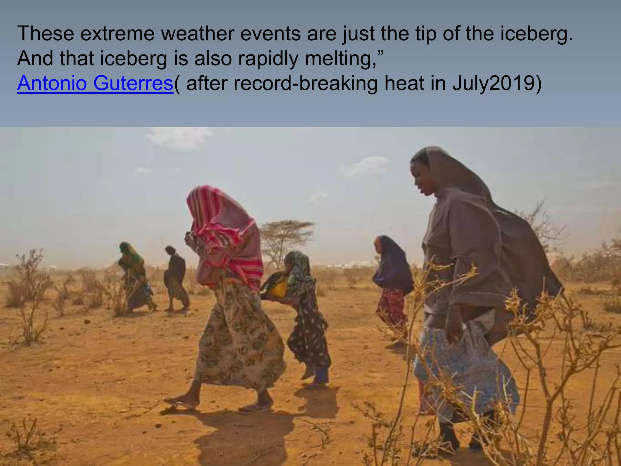 These extreme weather events are just the tip of the iceberg.
And that iceberg is also rapidly melting,”
Antonio Guterres( after record-breaking heat in July2019)
 