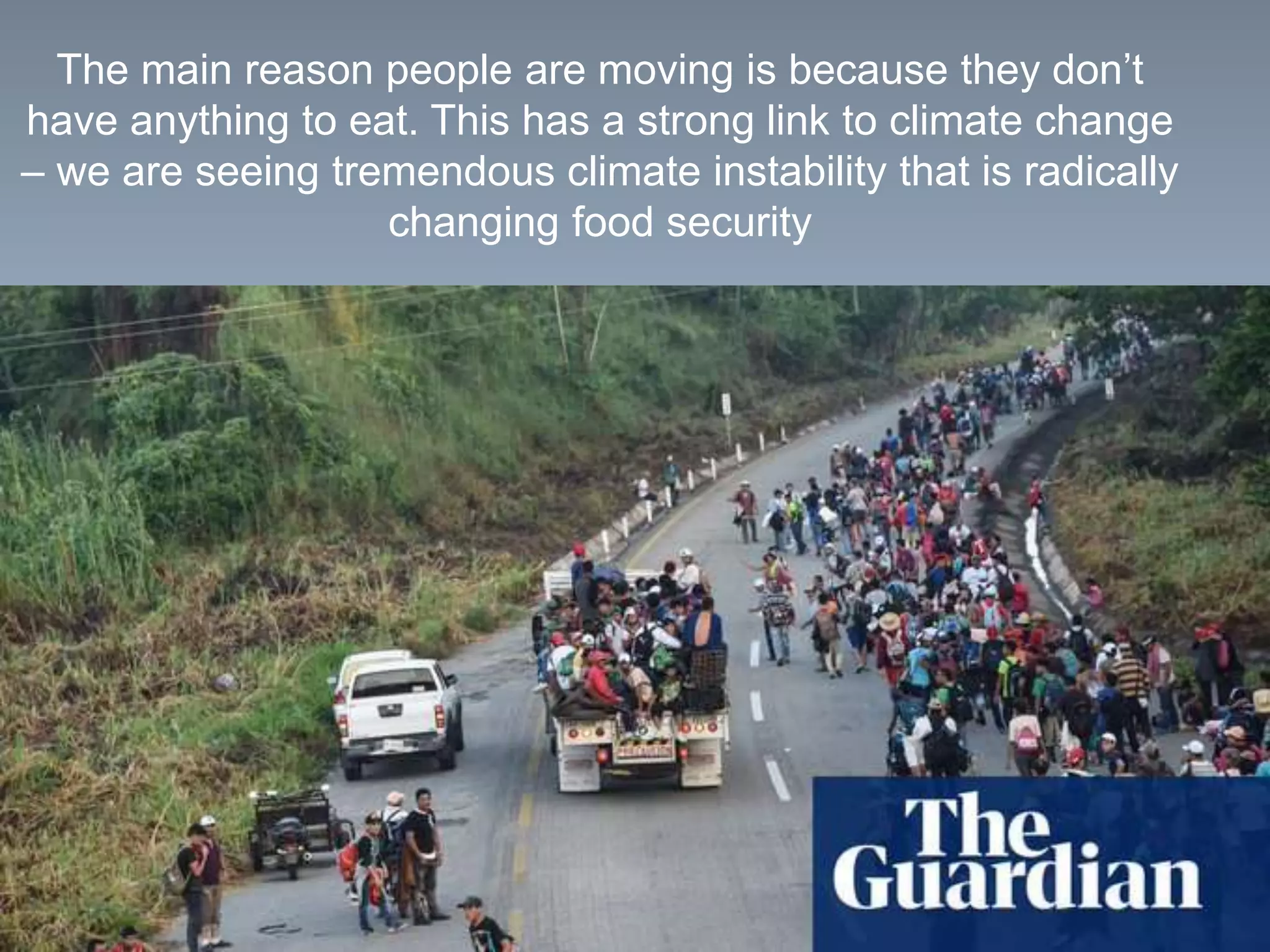The main reason people are moving is because they don’t
have anything to eat. This has a strong link to climate change
– we are seeing tremendous climate instability that is radically
changing food security
 
