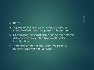  Note:
 A potential difference or voltage is always
measured between two points in the system.
 Changing either point may change the potential
difference between the two points under
investigation.
 Potential difference between two points is
determined by: V = W/Q (volts)
 