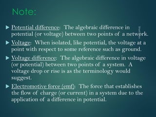 Note:
 Potential difference: The algebraic difference in
potential (or voltage) between two points of a network.
 Voltage: When isolated, like potential, the voltage at a
point with respect to some reference such as ground.
 Voltage difference: The algebraic difference in voltage
(or potential) between two points of a system. A
voltage drop or rise is as the terminology would
suggest.
 Electromotive force (emf): The force that establishes
the flow of charge (or current) in a system due to the
application of a difference in potential.
 