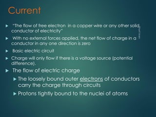 Current
 “The flow of free electron in a copper wire or any other solid
conductor of electricity”
 With no external forces applied, the net flow of charge in a
conductor in any one direction is zero
 Basic electric circuit
 Charge will only flow if there is a voltage source (potential
difference).
 The flow of electric charge
 The loosely bound outer electrons of conductors
carry the charge through circuits
 Protons tightly bound to the nuclei of atoms
 