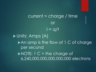 current = charge / time
or
I = q/t
Units: Amps (A)
An amp is the flow of 1 C of charge
per second
NOTE: 1 C = the charge of
6,240,000,000,000,000,000 electrons
 