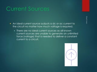 Current Sources
 An ideal current source outputs a dc or ac current to
the circuit no matter how much voltage is required.
 There are no ideal current sources as all known
current sources are unable to generate an unlimited
force (voltage) that is needed to deliver a constant
current to a circuit.
 