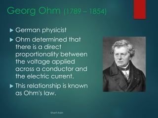 Georg Ohm (1789 – 1854)
 German physicist
 Ohm determined that
there is a direct
proportionality between
the voltage applied
across a conductor and
the electric current.
 This relationship is known
as Ohm's law.
 