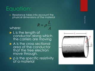 Equation:
 Resistance takes into account the
physical dimensions of the material
where:
 L is the length of
conductor along which
the carriers are moving
 A is the cross sectional
area of the conductor
that the free electron
move through.
 ρ is the specific resistivity
of a material
A
L
R 
 