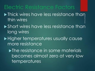 Electric Resistance Factors
Thick wires have less resistance than
thin wires
Short wires have less resistance than
long wires
Higher temperatures usually cause
more resistance
The resistance in some materials
becomes almost zero at very low
temperatures
 