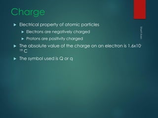 Charge
 Electrical property of atomic particles
 Electrons are negatively charged
 Protons are positivity charged
 The absolute value of the charge on an electron is 1.6x10-
19 C
 The symbol used is Q or q
 