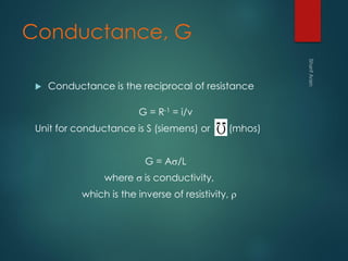 Conductance, G
 Conductance is the reciprocal of resistance
G = R-1 = i/v
Unit for conductance is S (siemens) or (mhos)
G = As/L
where s is conductivity,
which is the inverse of resistivity, 
 