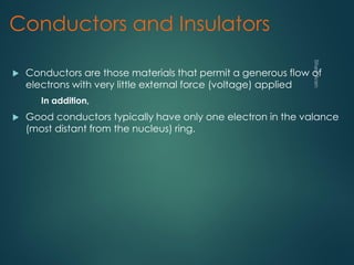 Conductors and Insulators
 Conductors are those materials that permit a generous flow of
electrons with very little external force (voltage) applied
In addition,
 Good conductors typically have only one electron in the valance
(most distant from the nucleus) ring.
 