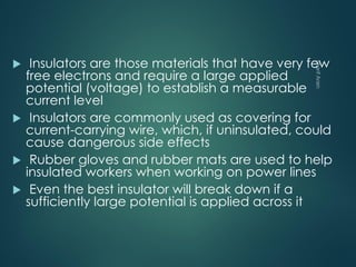  Insulators are those materials that have very few
free electrons and require a large applied
potential (voltage) to establish a measurable
current level
 Insulators are commonly used as covering for
current-carrying wire, which, if uninsulated, could
cause dangerous side effects
 Rubber gloves and rubber mats are used to help
insulated workers when working on power lines
 Even the best insulator will break down if a
sufficiently large potential is applied across it
 