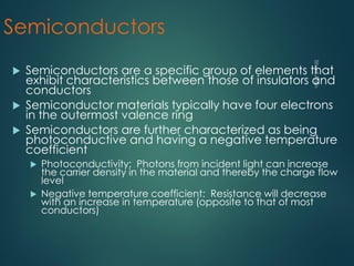Semiconductors
 Semiconductors are a specific group of elements that
exhibit characteristics between those of insulators and
conductors
 Semiconductor materials typically have four electrons
in the outermost valence ring
 Semiconductors are further characterized as being
photoconductive and having a negative temperature
coefficient
 Photoconductivity: Photons from incident light can increase
the carrier density in the material and thereby the charge flow
level
 Negative temperature coefficient: Resistance will decrease
with an increase in temperature (opposite to that of most
conductors)
 