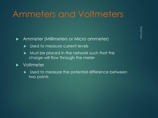 Ammeters and Voltmeters
 Ammeter (Millimeters or Micro ammeter)
 Used to measure current levels
 Must be placed in the network such that the
charge will flow through the meter
 Voltmeter
 Used to measure the potential difference between
two points
 