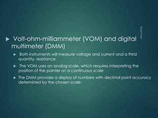  Volt-ohm-milliammeter (VOM) and digital
multimeter (DMM)
 Both instruments will measure voltage and current and a third
quantity, resistance
 The VOM uses an analog scale, which requires interpreting the
position of the pointer on a continuous scale
 The DMM provides a display of numbers with decimal point accuracy
determined by the chosen scale.
 