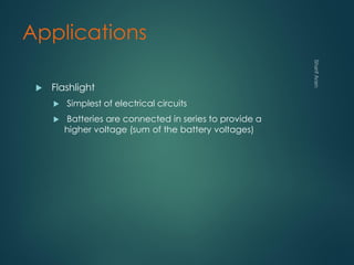 Applications
 Flashlight
 Simplest of electrical circuits
 Batteries are connected in series to provide a
higher voltage (sum of the battery voltages)
 