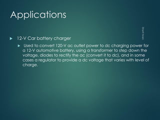 Applications
 12-V Car battery charger
 Used to convert 120-V ac outlet power to dc charging power for
a 12-V automotive battery, using a transformer to step down the
voltage, diodes to rectify the ac (convert it to dc), and in some
cases a regulator to provide a dc voltage that varies with level of
charge.
 