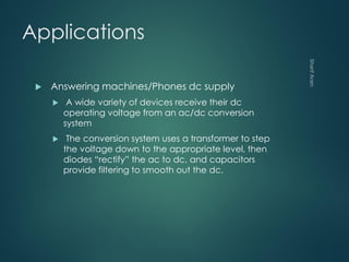 Applications
 Answering machines/Phones dc supply
 A wide variety of devices receive their dc
operating voltage from an ac/dc conversion
system
 The conversion system uses a transformer to step
the voltage down to the appropriate level, then
diodes “rectify” the ac to dc, and capacitors
provide filtering to smooth out the dc.
 