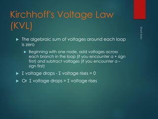 Kirchhoff's Voltage Law
(KVL)
 The algebraic sum of voltages around each loop
is zero
 Beginning with one node, add voltages across
each branch in the loop (if you encounter a + sign
first) and subtract voltages (if you encounter a –
sign first)
 Σ voltage drops - Σ voltage rises = 0
 Or Σ voltage drops = Σ voltage rises
 