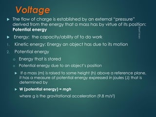 Voltage
 The flow of charge is established by an external “pressure”
derived from the energy that a mass has by virtue of its position:
Potential energy
 Energy: the capacity/ability of to do work
1. Kinetic energy: Energy an object has due to its motion
2. Potential energy
 If a mass (m) is raised to some height (h) above a reference plane,
it has a measure of potential energy expressed in joules (J) that is
determined by
 W (potential energy) = mgh
where g is the gravitational acceleration (9.8 m/s2)
o Energy that is stored
o Potential energy due to an object’s position
 