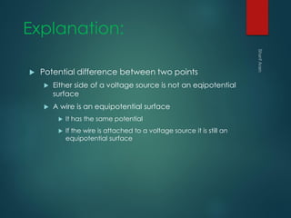 Explanation:
 Potential difference between two points
 Either side of a voltage source is not an eqipotential
surface
 A wire is an equipotential surface
 It has the same potential
 If the wire is attached to a voltage source it is still an
equipotential surface
 
