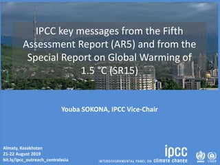 Almaty, Kazakhstan
21-22 August 2019
bit.ly/ipcc_outreach_centralasia
IPCC key messages from the Fifth
Assessment Report (AR5) and from the
Special Report on Global Warming of
1.5 °C (SR15)
Youba SOKONA, IPCC Vice-Chair
 
