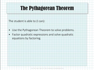 The Pythagorean Theorem
The student is able to (I can):
• Use the Pythagorean Theorem to solve problems.
• Factor quadratic expressions and solve quadratic
equations by factoring.
 