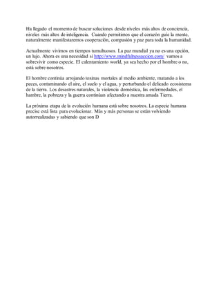 Ha llegado el momento de buscar soluciones desde niveles más altos de conciencia,
niveles más altos de inteligencia. Cuando permitimos que el corazón guíe la mente,
naturalmente manifestaremos cooperación, compasión y paz para toda la humanidad.
Actualmente vivimos en tiempos tumultuosos. La paz mundial ya no es una opción,
un lujo. Ahora es una necesidad si http://www.mindfulnessaccion.com/ vamos a
sobrevivir como especie. El calentamiento world, ya sea hecho por el hombre o no,
está sobre nosotros.
El hombre continúa arrojando toxinas mortales al medio ambiente, matando a los
peces, contaminando el aire, el suelo y el agua, y perturbando el delicado ecosistema
de la tierra. Los desastres naturales, la violencia doméstica, las enfermedades, el
hambre, la pobreza y la guerra continúan afectando a nuestra amada Tierra.
La próxima etapa de la evolución humana está sobre nosotros. La especie humana
precise está lista para evolucionar. Más y más personas se están volviendo
autorrealizadas y sabiendo que son D
 