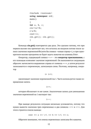 #include <iostream >
using namespace std ;
main ( )
{
int a , b , c ;
cin >>a>>b ;
c=a+b ;
cout <<c ;
cin . get ( ) ; cin . get ( ) ;
}
Команда cin.get() повторяется два раза. Это сделано потому, что при
первом вызове она прочитает все, что осталось во входном потоке после за-
писи значения переменной b (хотя бы символ новая строка ), и при одно-
кратном вызове программа не будет ждать нажатия на клавишу Enter.
Оператор, содержащий символ = - это оператор присваивания, с
его помощью изменяют значение переменной. Он выполняется следующим
образом: вычисляется выражение справа от символа = , а затем результат
записывается в переменную, записанную слева. Поэтому, например, опера-
тор
i= i+1;
увеличивает значение переменной i на 1. Часто используется также со-
кращенная запись
i++;
которая обозначает то же самое. Аналогичная запись для уменьшения
значения переменной на 1 выглядит так:
i−−;
При выводе результата ситуация несколько усложняется, потому что
нужно вывести значения трех переменных и два символа: + и = . Для
этого строится список вывода:
cout << a << + << b << = << c;
Обратите внимание, что имена переменных записаны без кавычек.
12
 