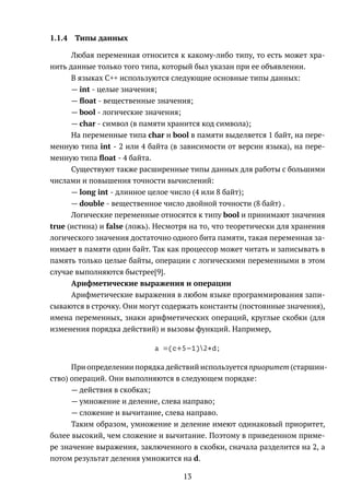 1.1.4 Типы данных
Любая переменная относится к какому-либо типу, то есть может хра-
нить данные только того типа, который был указан при ее объявлении.
В языках C++ используются следующие основные типы данных:
— int - целые значения;
— ﬂoat - вещественные значения;
— bool - логические значения;
— char - символ (в памяти хранится код символа);
На переменные типа char и bool в памяти выделяется 1 байт, на пере-
менную типа int - 2 или 4 байта (в зависимости от версии языка), на пере-
менную типа ﬂoat - 4 байта.
Существуют также расширенные типы данных для работы с большими
числами и повышения точности вычислений:
— long int - длинное целое число (4 или 8 байт);
— double - вещественное число двойной точности (8 байт) .
Логические переменные относятся к типу bool и принимают значения
true (истина) и false (ложь). Несмотря на то, что теоретически для хранения
логического значения достаточно одного бита памяти, такая переменная за-
нимает в памяти один байт. Так как процессор может читать и записывать в
память только целые байты, операции с логическими переменными в этом
случае выполняются быстрее[9].
Арифметические выражения и операции
Арифметические выражения в любом языке программирования запи-
сываются в строчку. Они могут содержать константы (постоянные значения),
имена переменных, знаки арифметических операций, круглые скобки (для
изменения порядка действий) и вызовы функций. Например,
a =(c+5−1)2∗d;
При определении порядка действий используется приоритет (старшин-
ство) операций. Они выполняются в следующем порядке:
— действия в скобках;
— умножение и деление, слева направо;
— сложение и вычитание, слева направо.
Таким образом, умножение и деление имеют одинаковый приоритет,
более высокий, чем сложение и вычитание. Поэтому в приведенном приме-
ре значение выражения, заключенного в скобки, сначала разделится на 2, а
потом результат деления умножится на d.
13
 