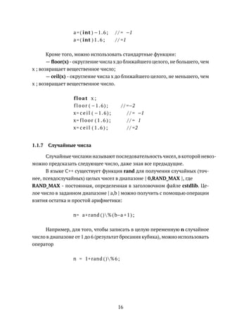 a =( int ) −1.6; / / = −1
a =( int ) 1 . 6 ; / / =1
Кроме того, можно использовать стандартные функции:
— ﬂoor(x) - округление числа x до ближайшего целого, не большего, чем
x ; возвращает вещественное число;
— ceil(x) - округление числа x до ближайшего целого, не меньшего, чем
x ; возвращает вещественное число.
float x ;
floor ( −1.6); / / =−2
x= c e i l ( −1.6); / / = −1
x= floor ( 1 . 6 ) ; / / = 1
x= c e i l ( 1 . 6 ) ; / / =2
1.1.7 Случайные числа
Случайные числами называют последовательность чисел, в которой невоз-
можно предсказать следующее число, даже зная все предыдущие.
В языке C++ существует функция rand для получения случайных (точ-
нее, псевдослучайных) целых чисел в диапазоне [ 0,RAND_MAX ], где
RAND_MAX - постоянная, определенная в заголовочном файле cstdlib. Це-
лое число в заданном диапазоне [ a,b ] можно получить с помощью операции
взятия остатка и простой арифметики:
n= a+rand ()%(b−a +1);
Например, для того, чтобы записать в целую переменную n случайное
число в диапазоне от 1 до 6 (результат бросания кубика), можно использовать
оператор
n = 1+rand ()%6;
16
 