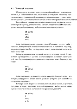 1.2 Условный оператор
В большинстве реальных задач порядок действий может несколько из-
меняться, в зависимости от того, какие данные поступили. Например, про-
грамма для системы пожарной сигнализации должна выдавать сигнал трево-
ги, если данные с датчиков показывают повышение температуры или задымленность
Для этой цели в языках программирования предусмотрены условные
операторы. Например, для того, чтобы записать в переменную M максималь-
ное из значений переменных a и b, можно использовать оператор:
i f ( a>b )
M=a ;
else
M=b ;
Здесь использованы два ключевых слова: if означает если , а else -
иначе . Если условие в скобках после if истинно, выполняется оператор,
записанный после скобок, а если условие ложно, то выполняется оператор
после слова else.
В приведенном примере условный оператор записан в полной форме:
в обоих случаях (истинно условие или ложно) нужно выполнить некоторые
действия. Программа выбора максимального значения может быть написана
иначе:
M=a ;
i f (b>a )
M=b ;
Здесь использован условный оператор в неполной форме, потому что
в случае, когда условие ложно, ничего делать не требуется (нет слова else и
операторов после него).
Часто при каком-то условии нужно выполнить сразу несколько действий.
Например, в задаче сортировки значений переменных a и b по возрастанию
нужно поменять местами значения этих переменных, если a>b:
i f ( a>b )
{
c=a ;
a=b ;
17
 