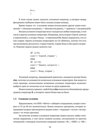 b=c ;
}
В этом случае нужно записать составной оператор, в котором между
фигурными скобками может быть сколько угодно команд.
Кроме знаков <и>, в условиях можно использовать другие знаки отно-
шений: <=(меньше или равно), >= (больше или равно), == (равно) и != (не равно)[10].
Внутри условного оператора могут находиться любые операторы, в том
числе и другие условные операторы. Например, пусть возраст Сергея записан
в переменной a, а возраст Влада - в переменной b. Нужно определить, кто из
них старше. Одним условным оператором тут не обойтись, потому что есть
три возможных результата: старше Сергей, старше Влад и оба одного возрас-
та. Решение задачи можно записать так:
i f ( a>b )
cout <<" Сергей старше" ;
else
i f ( a==b )
cout <<"Одного возраста " ;
else
cout <<"Влад старше" ;
Условный оператор, проверяющий равенство, находится внутри блока
else, поэтому он называется вложенным условным оператором. Как видно из
этого примера, использование вложенных условных операторов позволяет
выбрать один из нескольких (а не только из двух) вариантов.
Нужно помнить правило: любой блок else относится к ближайшему преды-
дущему оператору if, у которого такого блока еще не было.
1.3 Сложные условия
Предположим, что ООО Мечта набирает сотрудников, возраст кото-
рых от 25 до 40 лет включительно. Нужно написать программу, которая за-
прашивает возраст претендента и выдает ответ: подходит он или не под-
ходит по этому признаку.
На качестве условия в условном операторе можно указать любое логи-
ческое выражение, в том числе сложное условие, составленное из простых
отношений с помощью логических операций (связок) И , ИЛИ и НЕ .
18
 