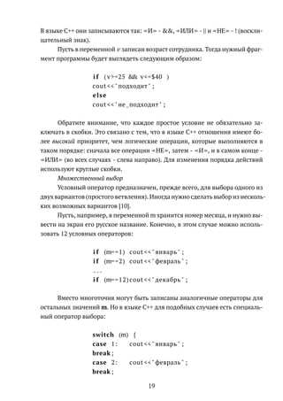 В языке C++ они записываются так: И - &&, ИЛИ - || и НЕ - ! (воскли-
цательный знак).
Пусть в переменной v записан возраст сотрудника. Тогда нужный фраг-
мент программы будет выглядеть следующим образом:
i f ( v>=25 && v<=$40 )
cout <<"подходит" ;
else
cout <<"не подходит" ;
Обратите внимание, что каждое простое условие не обязательно за-
ключать в скобки. Это связано с тем, что в языке C++ отношения имеют бо-
лее высокий приоритет, чем логические операции, которые выполняются в
таком порядке: сначала все операции НЕ , затем - И , и в самом конце -
ИЛИ (во всех случаях - слева направо). Для изменения порядка действий
используют круглые скобки.
Множественный выбор
Условный оператор предназначен, прежде всего, для выбора одного из
двух вариантов (простого ветвления). Иногда нужно сделать выбор из несколь-
ких возможных вариантов [10].
Пусть, например, в переменной m хранится номер месяца, и нужно вы-
вести на экран его русское название. Конечно, в этом случае можно исполь-
зовать 12 условных операторов:
i f (m==1) cout <<" январь " ;
i f (m==2) cout <<"февраль " ;
. . .
i f (m==12) cout <<" декабрь " ;
Вместо многоточия могут быть записаны аналогичные операторы для
остальных значений m. Но в языке С++ для подобных случаев есть специаль-
ный оператор выбора:
switch (m) {
case 1: cout <<" январь " ;
break ;
case 2: cout <<"февраль " ;
break ;
19
 