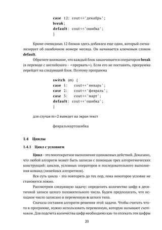 case 12: cout <<" декабрь " ;
break ;
default : cout <<"ошибка" ;
}
Кроме очевидных 12 блоков здесь добавлен еще один, который сигна-
лизирует об ошибочном номере месяца. Он начинается ключевым словом
default.
Обратите внимание, что каждый блок заканчивается оператором break
(в переводе с английского - прервать ). Если его не поставить, программа
перейдет на следующий блок. Поэтому программа
switch (m) {
case 1: cout <<" январь " ;
case 2: cout <<"февраль " ;
case 3: cout <<"март" ;
default : cout <<"ошибка" ;
}
для случая m=2 выведет на экран текст
февральмартошибка
1.4 Циклы
1.4.1 Цикл с условием
Цикл - это многократное выполнение одинаковых действий. Доказано,
что любой алгоритм может быть записан с помощью трех алгоритмических
конструкций: циклов, условных операторов и последовательного выполне-
ния команд (линейных алгоритмов).
Вся суть цикла - это повторять до тех пор, пока некоторое условие не
становится ложно.
Рассмотрим следующую задачу: определить количество цифр в деся-
тичной записи целого положительного числа. Будем предполагать, что ис-
ходное число записано в переменную n целого типа.
Сначала составим алгоритм решения этой задачи. Чтобы считать что-
то в программе, нужно использовать переменную, которую называют счет-
чиком. Для подсчета количества цифр необходимо как-то отсекать эти цифры
20
 