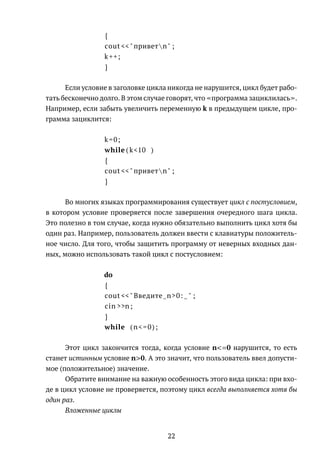{
cout <<" приветn" ;
k++;
}
Если условие в заголовке цикла никогда не нарушится, цикл будет рабо-
тать бесконечно долго. В этом случае говорят, что программа зациклилась .
Например, если забыть увеличить переменную k в предыдущем цикле, про-
грамма зациклится:
k=0;
while ( k<10 )
{
cout <<" приветn" ;
}
Во многих языках программирования существует цикл с постусловием,
в котором условие проверяется после завершения очередного шага цикла.
Это полезно в том случае, когда нужно обязательно выполнить цикл хотя бы
один раз. Например, пользователь должен ввести с клавиатуры положитель-
ное число. Для того, чтобы защитить программу от неверных входных дан-
ных, можно использовать такой цикл с постусловием:
do
{
cout <<" Введите n>0: " ;
cin >>n;
}
while (n<=0);
Этот цикл закончится тогда, когда условие n<=0 нарушится, то есть
станет истинным условие n>0. А это значит, что пользователь ввел допусти-
мое (положительное) значение.
Обратите внимание на важную особенность этого вида цикла: при вхо-
де в цикл условие не проверяется, поэтому цикл всегда выполняется хотя бы
один раз.
Вложенные циклы
22
 