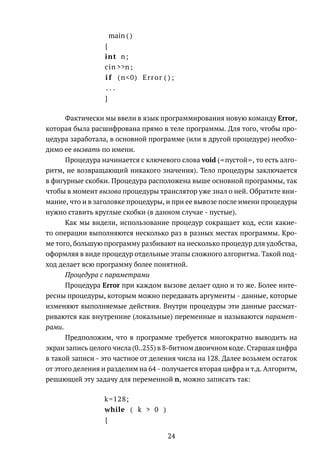 main ( )
{
int n;
cin >>n;
i f (n<0) Error ( ) ;
. . .
}
Фактически мы ввели в язык программирования новую команду Error,
которая была расшифрована прямо в теле программы. Для того, чтобы про-
цедура заработала, в основной программе (или в другой процедуре) необхо-
димо ее вызвать по имени.
Процедура начинается с ключевого слова void ( пустой , то есть алго-
ритм, не возвращающий никакого значения). Тело процедуры заключается
в фигурные скобки. Процедура расположена выше основной программы, так
чтобы в момент вызова процедуры транслятор уже знал о ней. Обратите вни-
мание, что и в заголовке процедуры, и при ее вывозе после имени процедуры
нужно ставить круглые скобки (в данном случае - пустые).
Как мы видели, использование процедур сокращает код, если какие-
то операции выполняются несколько раз в разных местах программы. Кро-
ме того, большую программу разбивают на несколько процедур для удобства,
оформляя в виде процедур отдельные этапы сложного алгоритма. Такой под-
ход делает всю программу более понятной.
Процедура с параметрами
Процедура Error при каждом вызове делает одно и то же. Более инте-
ресны процедуры, которым можно передавать аргументы - данные, которые
изменяют выполняемые действия. Внутри процедуры эти данные рассмат-
риваются как внутренние (локальные) переменные и называются парамет-
рами.
Предположим, что в программе требуется многократно выводить на
экран запись целого числа (0..255) в 8-битном двоичном коде. Старшая цифра
в такой записи - это частное от деления числа на 128. Далее возьмем остаток
от этого деления и разделим на 64 - получается вторая цифра и т.д. Алгоритм,
решающий эту задачу для переменной n, можно записать так:
k=128;
while ( k > 0 )
{
24
 