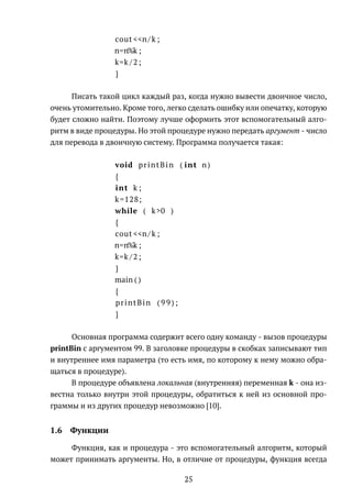 cout <<n/ k ;
n=n%k ;
k=k /2;
}
Писать такой цикл каждый раз, когда нужно вывести двоичное число,
очень утомительно. Кроме того, легко сделать ошибку или опечатку, которую
будет сложно найти. Поэтому лучше оформить этот вспомогательный алго-
ритм в виде процедуры. Но этой процедуре нужно передать аргумент - число
для перевода в двоичную систему. Программа получается такая:
void printBin ( int n)
{
int k ;
k=128;
while ( k>0 )
{
cout <<n/ k ;
n=n%k ;
k=k /2;
}
main ( )
{
printBin ( 9 9 ) ;
}
Основная программа содержит всего одну команду - вызов процедуры
printBin с аргументом 99. В заголовке процедуры в скобках записывают тип
и внутреннее имя параметра (то есть имя, по которому к нему можно обра-
щаться в процедуре).
В процедуре объявлена локальная (внутренняя) переменная k - она из-
вестна только внутри этой процедуры, обратиться к ней из основной про-
граммы и из других процедур невозможно [10].
1.6 Функции
Функция, как и процедура - это вспомогательный алгоритм, который
может принимать аргументы. Но, в отличие от процедуры, функция всегда
25
 