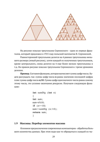 На рисунке показан треугольник Серпинского - один из первых фрак-
талов, который предложил в 1915 году польский математик В. Серпинский.
Равносторонний треугольник делится на 4 равных треугольника мень-
шего размера (левый рисунок), затем каждый из полученных треугольников,
кроме центрального, снова делится на 4 еще более мелких треугольника и
т.д. На правом рисунке показан треугольник Серпинского с тремя уровнями
деления.
Пример. Составим функцию, которая вычисляет сумму цифр числа. Бу-
дем рассуждать так: сумма цифр числа n равна значению последней цифры
плюс сумма цифр числа n/10. Сумма цифр однозначного числа равна самому
этому числу, это условие окончания рекурсии. Получаем следующую функ-
цию:
int sumDig ( int n)
{
int sum;
sum=n%10;
i f (n>=10)
sum+=sumDig (n / 1 0 ) ;
return sum;
}
1.9 Массивы. Перебор элементов массива
Основное предназначение современных компьютеров - обработка боль-
шого количества данных. При этом надо как-то обращаться к каждой из ты-
29
 
