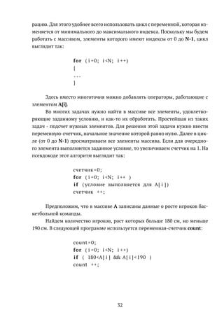 рацию. Для этого удобнее всего использовать цикл с переменной, которая из-
меняется от минимального до максимального индекса. Поскольку мы будем
работать с массивом, элементы которого имеют индексы от 0 до N-1, цикл
выглядит так:
for ( i =0; i <N; i ++)
{
. . .
}
Здесь вместо многоточия можно добавлять операторы, работающие с
элементом A[i].
Во многих задачах нужно найти в массиве все элементы, удовлетво-
ряющие заданному условию, и как-то их обработать. Простейшая из таких
задач - подсчет нужных элементов. Для решения этой задачи нужно ввести
переменную-счетчик, начальное значение которой равно нулю. Далее в цик-
ле (от 0 до N-1) просматриваем все элементы массива. Если для очередно-
го элемента выполняется заданное условие, то увеличиваем счетчик на 1. На
псевдокоде этот алгоритм выглядит так:
счетчик =0;
for ( i =0; i <N; i ++ )
i f ( условие выполняется для A[ i ] )
счетчик ++;
Предположим, что в массиве A записаны данные о росте игроков бас-
кетбольной команды.
Найдем количество игроков, рост которых больше 180 см, но меньше
190 см. В следующей программе используется переменная-счетчик count:
count =0;
for ( i =0; i <N; i ++)
i f ( 180<A[ i ] && A[ i ] <190 )
count ++;
32
 