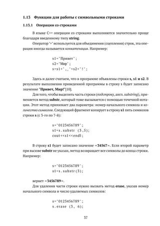 1.13 Функции для работы с символьными строками
1.13.1 Операции со строками
В языке C++ операции со строками выполняются значительно проще
благодаря введенному типу string.
Оператор ’+’ используется для объединения (сцепления) строк, эта опе-
рация иногда называется конкатенация. Например:
s1="Привет" ;
s2="Мир" ;
s=s1+" , "+s2+" ! " ;
Здесь и далее считаем, что в программе объявлены строки s, s1 и s2. В
результате выполнения приведенной программы в строку s будет записано
значение "Привет, Мир!"[10].
Для того, чтобы выделить часть строки (подстроку, англ. substring), при-
меняется метод substr, который тоже вызывается с помощью точечной нота-
ции. Этот метод принимает два параметра: номер начального символа и ко-
личество символов. Следующий фрагмент копирует в строку s1 пять символов
строки s (с 3-го по 7-й):
s=" 0123456789 " ;
s1=s . substr ( 3 , 5 ) ;
cout <<s1 <<endl ;
В строку s1 будет записано значение 34567 . Если второй параметр
при вызове substr не указан, метод возвращает все символы до конца строки.
Например:
s=" 0123456789 " ;
s1=s . substr ( 3 ) ;
вернет 3456789 .
Для удаления части строки нужно вызвать метод erase, указав номер
начального символа и число удаляемых символов:
s=" 0123456789 " ;
s . erase (3 , 6);
37
 