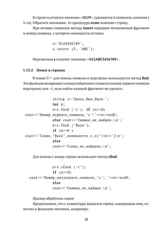 В строке s остается значение 0129 (удаляются 6 символов, начиная с
3-го). Обратите внимание, то процедура erase изменяет строку.
При вставке символов методу insert передают вставляемый фрагмент
и номер символа, с которого начинается вставка:
s=" 0123456789 " ;
s . insert (3 , "ABC" ) ;
Переменная s получит значение 012ABC3456789 .
1.13.2 Поиск в строках
В языке C++ для поиска символа и подстроки используется метод ﬁnd.
Эта функция возвращает номер найденного символа (номер первого символа
подстроки) или -1, если найти нужный фрагмент не удалось.
string s=" Здесь был Вася . " ;
int n;
n=s . find ( ’ с ’ ) ; i f (n>=0)
cout <<"Номер первого символа ’ c ’: " <<n<<endl ;
else cout <<"Символ не найден .  n" ;
n=s . find ( " Вася " ) ;
i f (n>=0 )
cout <<"Слово ’ Вася ’ начинается с s [ " <<n<<" ]  n" ;
else
cout <<"Слово не найдено .  n" ;
Для поиска с конца строки используют метод rﬁnd:
n=s . rfind ( ’ с ’ ) ;
i f (n>=0)
cout <<"Номер последнего символа ’ c ’: " <<n<<endl ;
else
cout <<"Символ не найден .  n" ;
Пример обработки строк
Предположим, что с клавиатуры вводится строка, содержащая имя, от-
чество и фамилию человека, например:
38
 