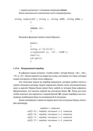 — вернуть результат с помощью оператора return.
Ниже показаны все измененные части подпрограммы:
string replaceAll ( string s , string wOld , string wNew )
{
. . .
return res ;
}
Вызывать функцию можно таким образом:
main ( )
{
string s=" 12.12.12 " ;
s= replaceAll ( s , " 12 " , "A12B" ) ;
cout <<s ;
cin . get ( ) ;
}
1.13.4 Рекурсивный перебор
В алфавите языка племени тумба-юмба четыре буквы: Ы , Ш ,
Ч и О . Нужно вывести на экран все слова, состоящие из L букв, которые
можно построить из букв этого алфавита.
Это типичная задача на перебор вариантов, которую удобно свести к
задаче меньшего размера. Будем определять буквы слова последовательно,
одну за другой. Первая буква может быть любой из четырех букв алфавита.
Предположим, что сначала первой мы поставили букву ’Ы’. Тогда для того,
чтобы получить все варианты с первой буквой ’Ы’, нужно перебрать все воз-
можные комбинации букв на оставшихся L-1 позициях.
Далее поочередно ставим на первое место все остальные буквы, повто-
ряя процедуру.
ïåðåáîð L ñèìâîëîâ
w[0]='Û'; ïåðåáîð ïîñëåäíèõ L−1 ñèìâîëîâ
w[0]='Ø'; ïåðåáîð ïîñëåäíèõ L−1 ñèìâîëîâ
w[0]='×'; ïåðåáîð ïîñëåäíèõ L−1 ñèìâîëîâ
w[0]='Î'; ïåðåáîð ïîñëåäíèõ L−1 ñèìâîëîâ
41
 